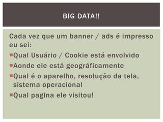 Cada vez que um banner / ads é impresso
eu sei:
Qual Usuário / Cookie está envolvido
Aonde ele está geográficamente
Qual é o aparelho, resolução da tela,
sistema operacional
Qual pagina ele visitou!
BIG DATA!!
 