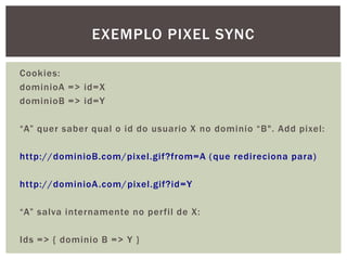 Cookies:
dominioA => id=X
dominioB => id=Y
“A” quer saber qual o id do usuario X no dominio “B". Add pixel:
http://dominioB.com/pixel.gif?from=A (que redireciona para)
http://dominioA.com/pixel.gif?id=Y
“A” salva internamente no perfil de X:
Ids => { dominio B => Y }
EXEMPLO PIXEL SYNC
 