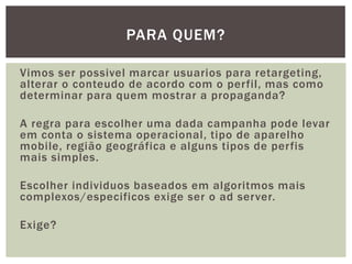 Vimos ser possivel marcar usuarios para retargeting,
alterar o conteudo de acordo com o perfil, mas como
determinar para quem mostrar a propaganda?
A regra para escolher uma dada campanha pode levar
em conta o sistema operacional, tipo de aparelho
mobile, região geográfica e alguns tipos de perfis
mais simples.
Escolher individuos baseados em algoritmos mais
complexos/especificos exige ser o ad server.
Exige?
PARA QUEM?
 