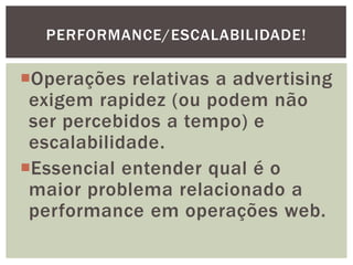 Operações relativas a advertising
exigem rapidez (ou podem não
ser percebidos a tempo) e
escalabilidade.
Essencial entender qual é o
maior problema relacionado a
performance em operações web.
PERFORMANCE/ESCALABILIDADE!
 