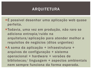 É possivel desenhar uma aplicação web quase
perfeita.
Todavia, uma vez em produção, não raro se
adiciona entropia/ruido na
arquitetura/aplicação para atender melhor a
requisitos de negócios (ditos urgentes)
A soma da aplicação + infraestrutura +
arquivos de configuração + sistema
operacional + hardware + versões de
bibliotecas/ linguagem + aspectos ambientais
nem sempre funciona da forma esperada.
ARQUITETURA
 