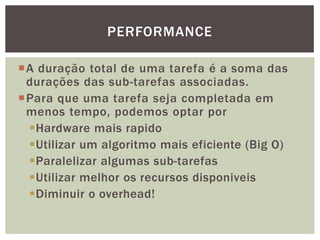 A duração total de uma tarefa é a soma das
durações das sub-tarefas associadas.
Para que uma tarefa seja completada em
menos tempo, podemos optar por
Hardware mais rapido
Utilizar um algoritmo mais eficiente (Big O)
Paralelizar algumas sub-tarefas
Utilizar melhor os recursos disponiveis
Diminuir o overhead!
PERFORMANCE
 