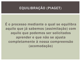 É o processo mediante o qual se equilibra
aquilo que já sabemos (assimilação) com
aquilo que podemos ser solicitados
aprender e que não se ajusta
completamente à nossa compreensão
(acomodação)
EQUILIBRAÇÃO (PIAGET)
 