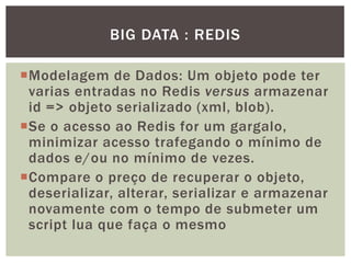 Modelagem de Dados: Um objeto pode ter
varias entradas no Redis versus armazenar
id => objeto serializado (xml, blob).
Se o acesso ao Redis for um gargalo,
minimizar acesso trafegando o mínimo de
dados e/ou no mínimo de vezes.
Compare o preço de recuperar o objeto,
deserializar, alterar, serializar e armazenar
novamente com o tempo de submeter um
script lua que faça o mesmo
BIG DATA : REDIS
 