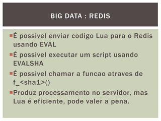 É possivel enviar codigo Lua para o Redis
usando EVAL
É possivel executar um script usando
EVALSHA
É possivel chamar a funcao atraves de
f_<sha1>()
Produz processamento no servidor, mas
Lua é eficiente, pode valer a pena.
BIG DATA : REDIS
 