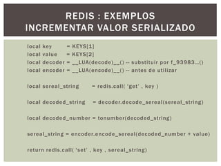local key = KEYS[1]
local value = KEYS[2]
local decoder = __LUA(decode)__() -- substituir por f_93983…()
local encoder = __LUA(encode)__() -- antes de utilizar
local sereal_string = redis.call( 'get‟ , key )
local decoded_string = decoder.decode_sereal(sereal_string)
local decoded_number = tonumber(decoded_string)
sereal_string = encoder.encode_sereal(decoded_number + value)
return redis.call( 'set‟ , key , sereal_string)
REDIS : EXEMPLOS
INCREMENTAR VALOR SERIALIZADO
 