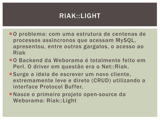 O problema: com uma estrutura de centenas de
processos assincronos que acessam MySQL,
apresentou, entre outros gargalos, o acesso ao
Riak
O Backend da Weborama é totalmente feito em
Perl. O driver em questão era o Net::Riak.
Surge a ideia de escrever um novo cliente,
extremamente leve e direto (CRUD) utilizando a
interface Protocol Buffer.
Nasce o primeiro projeto open-source da
Weborama: Riak::Light
RIAK::LIGHT
 