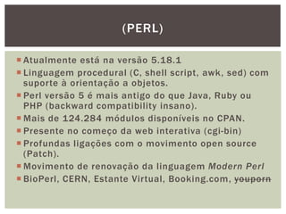  Atualmente está na versão 5.18.1
 Linguagem procedural (C, shell script, awk, sed) com
suporte à orientação a objetos.
 Perl versão 5 é mais antigo do que Java, Ruby ou
PHP (backward compatibility insano).
 Mais de 124.284 módulos disponíveis no CPAN.
 Presente no começo da web interativa (cgi-bin)
 Profundas ligações com o movimento open source
(Patch).
 Movimento de renovação da linguagem Modern Perl
 BioPerl, CERN, Estante Virtual, Booking.com, youporn
(PERL)
 