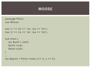package Point;
use Moose;
has 'x' => (is => 'rw', isa => 'Int');
has 'y' => (is => 'rw', isa => 'Int');
sub clear {
my $self = shift;
$self->x(0);
$self->y(0);
}
…
my $point = Point->new( x=> 1, y => 2);
MOOSE
 
