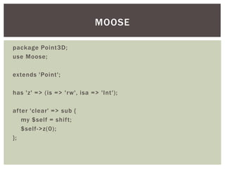 package Point3D;
use Moose;
extends 'Point';
has 'z' => (is => 'rw', isa => 'Int');
after 'clear' => sub {
my $self = shift;
$self->z(0);
};
MOOSE
 
