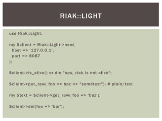 use Riak::Light;
my $client = Riak::Light->new(
host => '127.0.0.1',
port => 8087
);
$client->is_alive() or die "ops, riak is not alive";
$client->put_raw( foo => baz => "sometext"); # plain/text
my $text = $client->get_raw( foo => 'baz');
$client->del(foo => 'bar');
RIAK::LIGHT
 