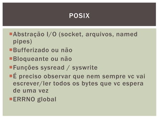 Abstração I/O (socket, arquivos, named
pipes)
Bufferizado ou não
Bloqueante ou não
Funções sysread / syswrite
É preciso observar que nem sempre vc vai
escrever/ler todos os bytes que vc espera
de uma vez
ERRNO global
POSIX
 