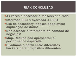 As vezes é necessario reescrever a roda
Interface PBC < overhead < REST
Uso de secondary indexes pode evitar
duplicação de dados
Não acessar diretamente da camada de
negócios!
Map/Reduce não apresentou a
performance esperada
Dividimos o perfil entre diferentes
buckets para propositos diferentes
RIAK CONCLUSÃO
 