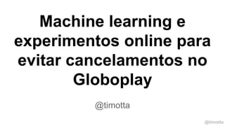 @timotta
Machine learning e
experimentos online para
evitar cancelamentos no
Globoplay
@timotta
 