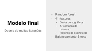 @timotta
- Random forest
- 41 features
- Dados demográficos
- 17 semanas de
consumo
- Histórico de assinaturas
- Balanceamento Smote
Modelo final
Depois de muitas iterações
 