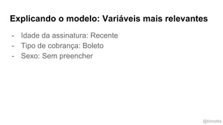 @timotta
Explicando o modelo: Variáveis mais relevantes
- Idade da assinatura: Recente
- Tipo de cobrança: Boleto
- Sexo: Sem preencher
 
