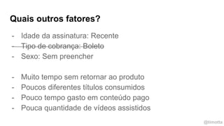 @timotta
Quais outros fatores?
- Idade da assinatura: Recente
- Tipo de cobrança: Boleto
- Sexo: Sem preencher
- Muito tempo sem retornar ao produto
- Poucos diferentes títulos consumidos
- Pouco tempo gasto em conteúdo pago
- Pouca quantidade de vídeos assistidos
 