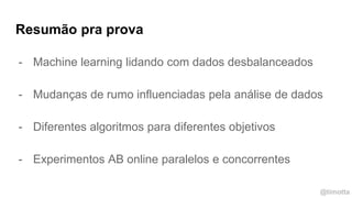 @timotta
- Machine learning lidando com dados desbalanceados
- Mudanças de rumo influenciadas pela análise de dados
- Diferentes algoritmos para diferentes objetivos
- Experimentos AB online paralelos e concorrentes
Resumão pra prova
 