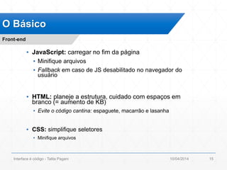 ▪ JavaScript: carregar no fim da página
▪ Minifique arquivos
▪ Fallback em caso de JS desabilitado no navegador do
usuário
▪ HTML: planeje a estrutura, cuidado com espaços em
branco (= aumento de KB)
▪ Evite o código cantina: espaguete, macarrão e lasanha
▪ CSS: simplifique seletores
▪ Minifique arquivos
O Básico
Front-end
10/04/2014Interface é código - Talita Pagani 15
 