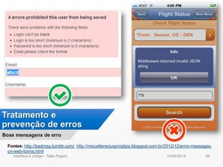 Tratamento e
prevenção de erros
Boas mensagens de erro
Fontes: http://badmsg.tumblr.com/, http://miscellaneousprogtips.blogspot.com.br/2012/12/error-messages-
on-web-forms.html
10/04/2014Interface é código - Talita Pagani 26
 