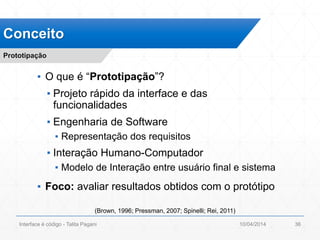 ▪ O que é “Prototipação”?
▪ Projeto rápido da interface e das
funcionalidades
▪ Engenharia de Software
▪ Representação dos requisitos
▪ Interação Humano-Computador
▪ Modelo de Interação entre usuário final e sistema
▪ Foco: avaliar resultados obtidos com o protótipo
Conceito
Prototipação
(Brown, 1996; Pressman, 2007; Spinelli; Rei, 2011)
10/04/2014Interface é código - Talita Pagani 36
 