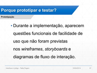 ▪ Durante a implementação, aparecem
questões funcionais de facilidade de
uso que não foram previstas
nos wireframes, storyboards e
diagramas de fluxo de interação.
Porque prototipar e testar?
Prototipação
10/04/2014Interface é código - Talita Pagani 37
 