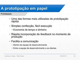 ▪ Uma das formas mais utilizadas de prototipação
rápida
▪ Simples confecção, fácil execução
▪ Economia de tempo e dinheiro
▪ Rápida incorporação de feedback no momento de
produção
▪ Facilita a comunicação
▪ Dentro da equipe de desenvolvimento
▪ Entre a equipe de desenvolvimento e os clientes
A prototipação em papel
Prototipação
10/04/2014Interface é código - Talita Pagani 38
 
