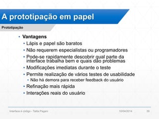 ▪ Vantagens
▪ Lápis e papel são baratos
▪ Não requerem especialistas ou programadores
▪ Pode-se rapidamente descobrir qual parte da
interface trabalha bem e quais dão problemas
▪ Modificações imediatas durante o teste
▪ Permite realização de vários testes de usabilidade
▪ Não há demora para receber feedback do usuário
▪ Refinação mais rápida
▪ Interações reais do usuário
A prototipação em papel
Prototipação
10/04/2014Interface é código - Talita Pagani 39
 