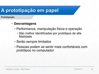 ▪ Desvantagens
▪ Performance, manipulação física e operação
▪ São melhor identificadas por protótipos de alta
fidelidade
▪ Serão sempre limitados
▪ Pessoas podem se sentir mais confortáveis com
protótipos no computador
A prototipação em papel
Prototipação
10/04/2014Interface é código - Talita Pagani 40
 