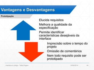 Elucida requisitos
Melhora a qualidade da
especificação
Permite identificar
características desejáveis da
interface
Imprecisão sobre o tempo do
projeto
Omissão de comentários
Nem todo requisito pode ser
prototipado
Vantagens e Desvantagens
Prototipação
10/04/2014Interface é código - Talita Pagani 44
 