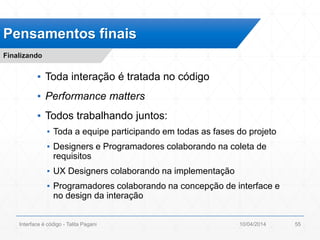 ▪ Toda interação é tratada no código
▪ Performance matters
▪ Todos trabalhando juntos:
▪ Toda a equipe participando em todas as fases do projeto
▪ Designers e Programadores colaborando na coleta de
requisitos
▪ UX Designers colaborando na implementação
▪ Programadores colaborando na concepção de interface e
no design da interação
Pensamentos finais
Finalizando
10/04/2014Interface é código - Talita Pagani 55
 