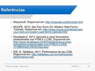 ▪ RequireJS. Disponível em: http://requirejs.org/docs/api.html
▪ NOUPE. 2012. Get Your Form On: Modern Web Forms
Tutorials. Disponível em: http://www.noupe.com/design/get-
your-form-on-modern-web-forms-tutorials.html
▪ DeveloperJI. 2013. Aprenda a crear formularios
profesionales con HTML5 y CSS. Disponível em:
http://www.developerji.com/Post/Aprenda-a-crear-
formularios-profesionales-con-HTML5-y-CSS-
/2108#sthash.Z6cSn3Qg.dpuf
▪ EIS, D. Tableless. 2011. Performance do seu CSS.
Disponível em: http://tableless.com.br/melhorando-
performance-css/
Referências
10/04/2014Interface é código - Talita Pagani 56
 