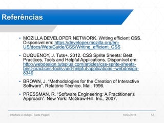 ▪ MOZILLA DEVELOPER NETWORK. Writing efficient CSS.
Disponível em: https://developer.mozilla.org/en-
US/docs/Web/Guide/CSS/Writing_efficient_CSS
▪ DUQUENOY, J. Tuts+. 2012. CSS Sprite Sheets: Best
Practices, Tools and Helpful Applications. Disponível em:
http://webdesign.tutsplus.com/articles/css-sprite-sheets-
best-practices-tools-and-helpful-applications--webdesign-
8340
▪ BROWN, J. “Methodologies for the Creation of Interactive
Software”. Relatório Técnico. Mai. 1996.
▪ PRESSMAN, R. “Software Engineering: A Practitioner's
Approach”. New York: McGraw-Hill, Inc., 2007.
Referências
10/04/2014Interface é código - Talita Pagani 57
 