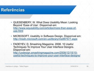 ▪ QUESENBERY, W. What Does Usability Mean: Looking
Beyond ‘Ease of Use’. Disponível em:
http://www.wqusability.com/articles/more-than-ease-of-
use.html
▪ MICROSOFT. Usability in Software Design. Disponível em:
http://msdn.microsoft.com/en-us/library/ms997577.aspx
▪ FADEYEV, D. Smashing Magazine. 2008. 10 Useful
Techniques To Improve Your User Interface Designs.
Disponível em:
http://uxdesign.smashingmagazine.com/2008/12/15/10-
useful-techniques-to-improve-your-user-interface-designs/
Referências
10/04/2014Interface é código - Talita Pagani 58
 