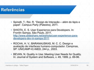 ▪ Spinelli, T.; Rei, R. “Design de Interação – além do lápis e
papel”. Campus Party (Palestra), 2011.
▪ SHIOTA, E. S. User Experience para Developers. In:
FrontIn Sampa, São Paulo, 2011.
http://www.slideshare.net/eshiota/user-experience-para-
developers-dev-in-sampa-2011
▪ ROCHA, H. V.; BARANAUSKAS, M. C. C. Design e
avaliação de interfaces humano-computador. Campinas,
SP: UNICAMP-IC-NIED, 244 p., 2003.
▪ BEVAN, N. Quality in Use: Meeting User Needs for Quality.
In: Journal of System and Software, v. 49, 1999, p. 89-96.
Referências
10/04/2014Interface é código - Talita Pagani 59
 
