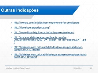 ▪ http://uxmag.com/articles/user-experience-for-developers
▪ http://developerexperience.org/
▪ http://www.disambiguity.com/what-is-a-ux-developer/
▪ http://commondatastorage.googleapis.com/io-
2013/presentations/1252_UX_design_for_developers.EXT_.pd
f
▪ http://tableless.com.br/a-usabilidade-deve-ser-pensada-por-
todos/#.UnJ_O_msim4
▪ http://tableless.com.br/usabilidade-para-desenvolvedores-front-
end/#.UnJ_Rfmsim4
Outras indicações
10/04/2014Interface é código - Talita Pagani 60
 