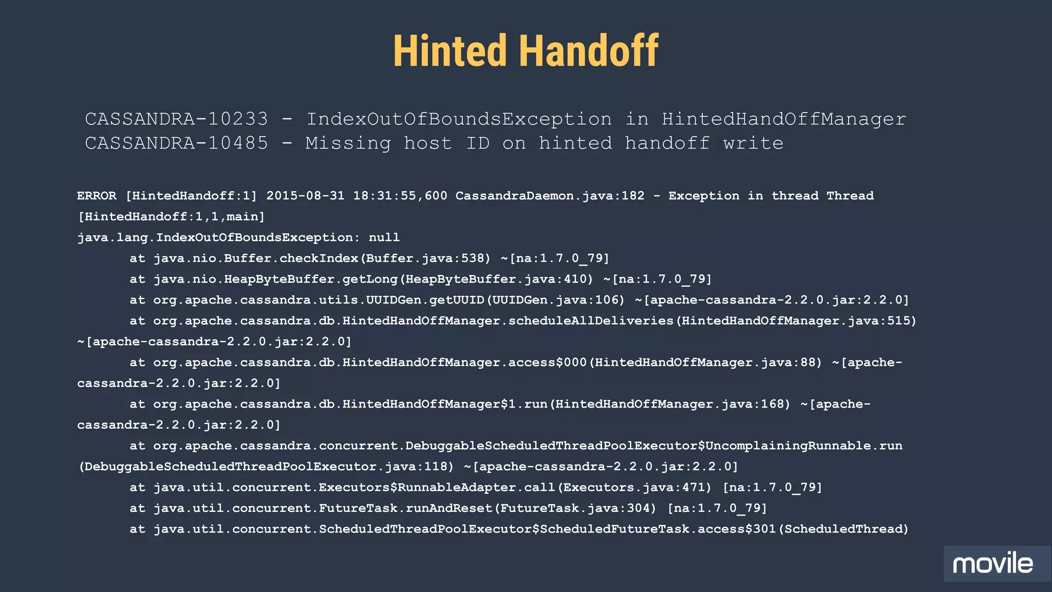 Hinted Handoff
ERROR [HintedHandoff:1] 2015-08-31 18:31:55,600 CassandraDaemon.java:182 - Exception in thread Thread
[HintedHandoff:1,1,main]
java.lang.IndexOutOfBoundsException: null
at java.nio.Buffer.checkIndex(Buffer.java:538) ~[na:1.7.0_79]
at java.nio.HeapByteBuffer.getLong(HeapByteBuffer.java:410) ~[na:1.7.0_79]
at org.apache.cassandra.utils.UUIDGen.getUUID(UUIDGen.java:106) ~[apache-cassandra-2.2.0.jar:2.2.0]
at org.apache.cassandra.db.HintedHandOffManager.scheduleAllDeliveries(HintedHandOffManager.java:515)
~[apache-cassandra-2.2.0.jar:2.2.0]
at org.apache.cassandra.db.HintedHandOffManager.access$000(HintedHandOffManager.java:88) ~[apache-
cassandra-2.2.0.jar:2.2.0]
at org.apache.cassandra.db.HintedHandOffManager$1.run(HintedHandOffManager.java:168) ~[apache-
cassandra-2.2.0.jar:2.2.0]
at org.apache.cassandra.concurrent.DebuggableScheduledThreadPoolExecutor$UncomplainingRunnable.run
(DebuggableScheduledThreadPoolExecutor.java:118) ~[apache-cassandra-2.2.0.jar:2.2.0]
at java.util.concurrent.Executors$RunnableAdapter.call(Executors.java:471) [na:1.7.0_79]
at java.util.concurrent.FutureTask.runAndReset(FutureTask.java:304) [na:1.7.0_79]
at java.util.concurrent.ScheduledThreadPoolExecutor$ScheduledFutureTask.access$301(ScheduledThread)
CASSANDRA-10233 - IndexOutOfBoundsException in HintedHandOffManager
CASSANDRA-10485 - Missing host ID on hinted handoff write
 