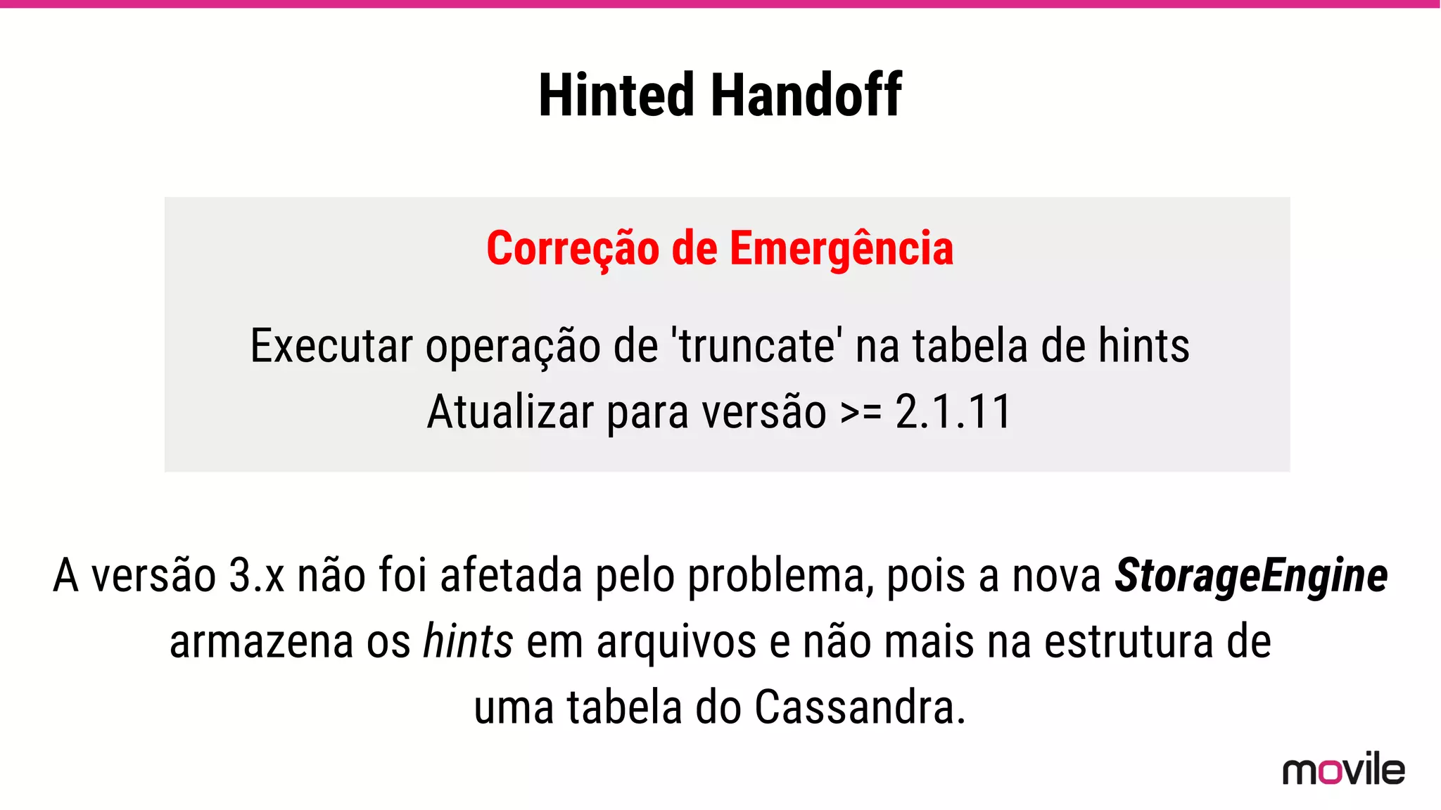 Hinted Handoff
Correção de Emergência
Executar operação de 'truncate' na tabela de hints
Atualizar para versão >= 2.1.11
A versão 3.x não foi afetada pelo problema, pois a nova StorageEngine
armazena os hints em arquivos e não mais na estrutura de
uma tabela do Cassandra.
 