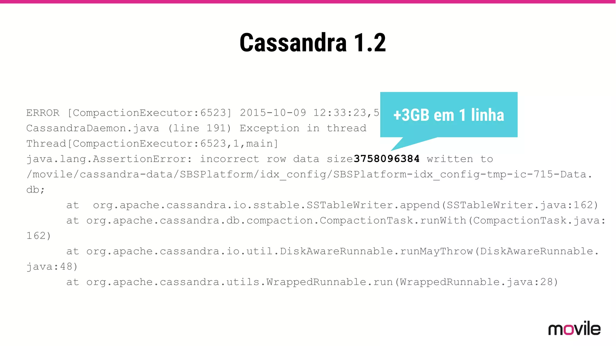 Cassandra 1.2
ERROR [CompactionExecutor:6523] 2015-10-09 12:33:23,551
CassandraDaemon.java (line 191) Exception in thread
Thread[CompactionExecutor:6523,1,main]
java.lang.AssertionError: incorrect row data size3758096384 written to
/movile/cassandra-data/SBSPlatform/idx_config/SBSPlatform-idx_config-tmp-ic-715-Data.
db;
at org.apache.cassandra.io.sstable.SSTableWriter.append(SSTableWriter.java:162)
at org.apache.cassandra.db.compaction.CompactionTask.runWith(CompactionTask.java:
162)
at org.apache.cassandra.io.util.DiskAwareRunnable.runMayThrow(DiskAwareRunnable.
java:48)
at org.apache.cassandra.utils.WrappedRunnable.run(WrappedRunnable.java:28)
+3GB em 1 linha
 