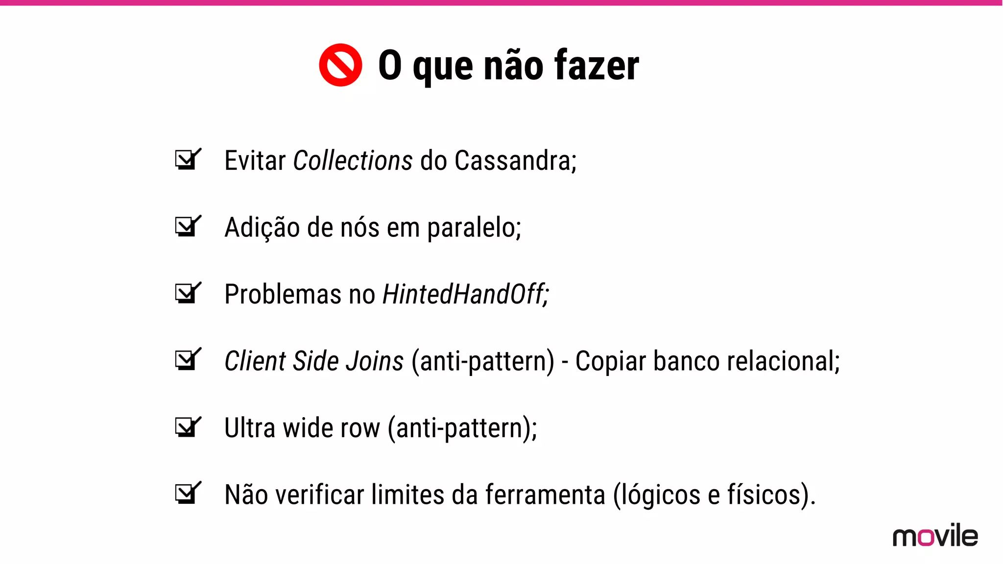 ❏ Evitar Collections do Cassandra;
❏ Adição de nós em paralelo;
❏ Problemas no HintedHandOff;
❏ Client Side Joins (anti-pattern) - Copiar banco relacional;
❏ Ultra wide row (anti-pattern);
❏ Não verificar limites da ferramenta (lógicos e físicos).
O que não fazer
 