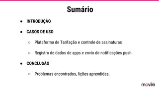 Sumário
● INTRODUÇÃO
● CASOS DE USO
○ Plataforma de Tarifação e controle de assinaturas
○ Registro de dados de apps e envio de notificações push
● CONCLUSÃO
○ Problemas encontrados, lições aprendidas.
 