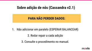 Sobre adição de nós (Cassandra v2.1)
PARA NÃO PERDER DADOS:
1. Não adicionar em paralelo (ESPERAR BALANCEAR)
2. Rodar repair a cada adição
3. Consulte o procedimento no manual.
 