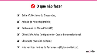 ❏ Evitar Collections do Cassandra;
❏ Adição de nós em paralelo;
❏ Problemas no HintedHandOff;
❏ Client Side Joins (anti-pattern) - Copiar banco relacional;
❏ Ultra wide row (anti-pattern);
❏ Não verificar limites da ferramenta (lógicos e físicos).
O que não fazer
 