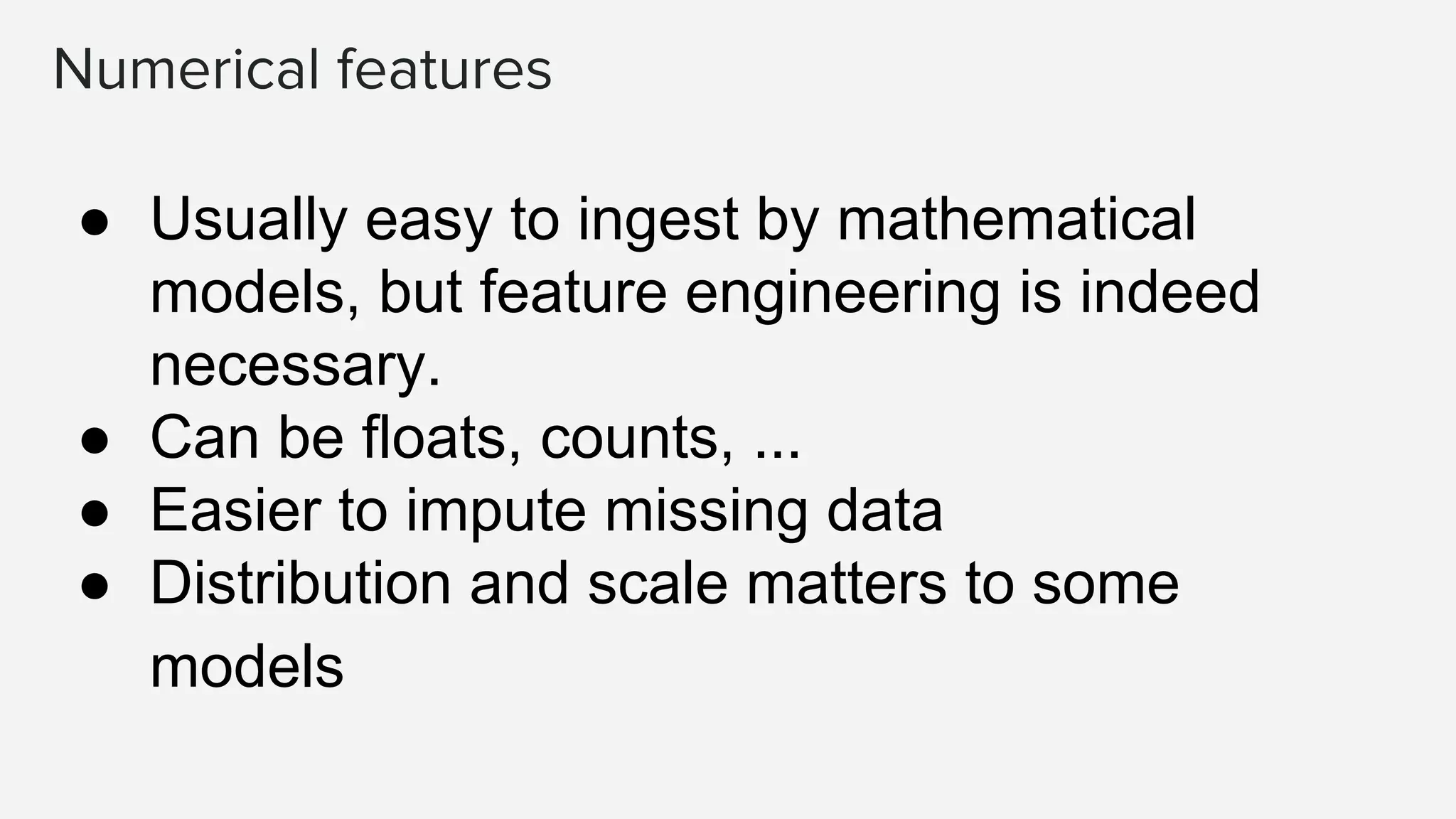 Numerical features
● Usually easy to ingest by mathematical
models, but feature engineering is indeed
necessary.
● Can be floats, counts, ...
● Easier to impute missing data
● Distribution and scale matters to some
models
 