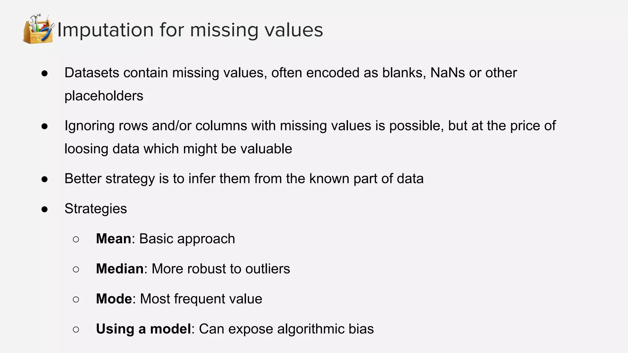Imputation for missing values
● Datasets contain missing values, often encoded as blanks, NaNs or other
placeholders
● Ignoring rows and/or columns with missing values is possible, but at the price of
loosing data which might be valuable
● Better strategy is to infer them from the known part of data
● Strategies
○ Mean: Basic approach
○ Median: More robust to outliers
○ Mode: Most frequent value
○ Using a model: Can expose algorithmic bias
 