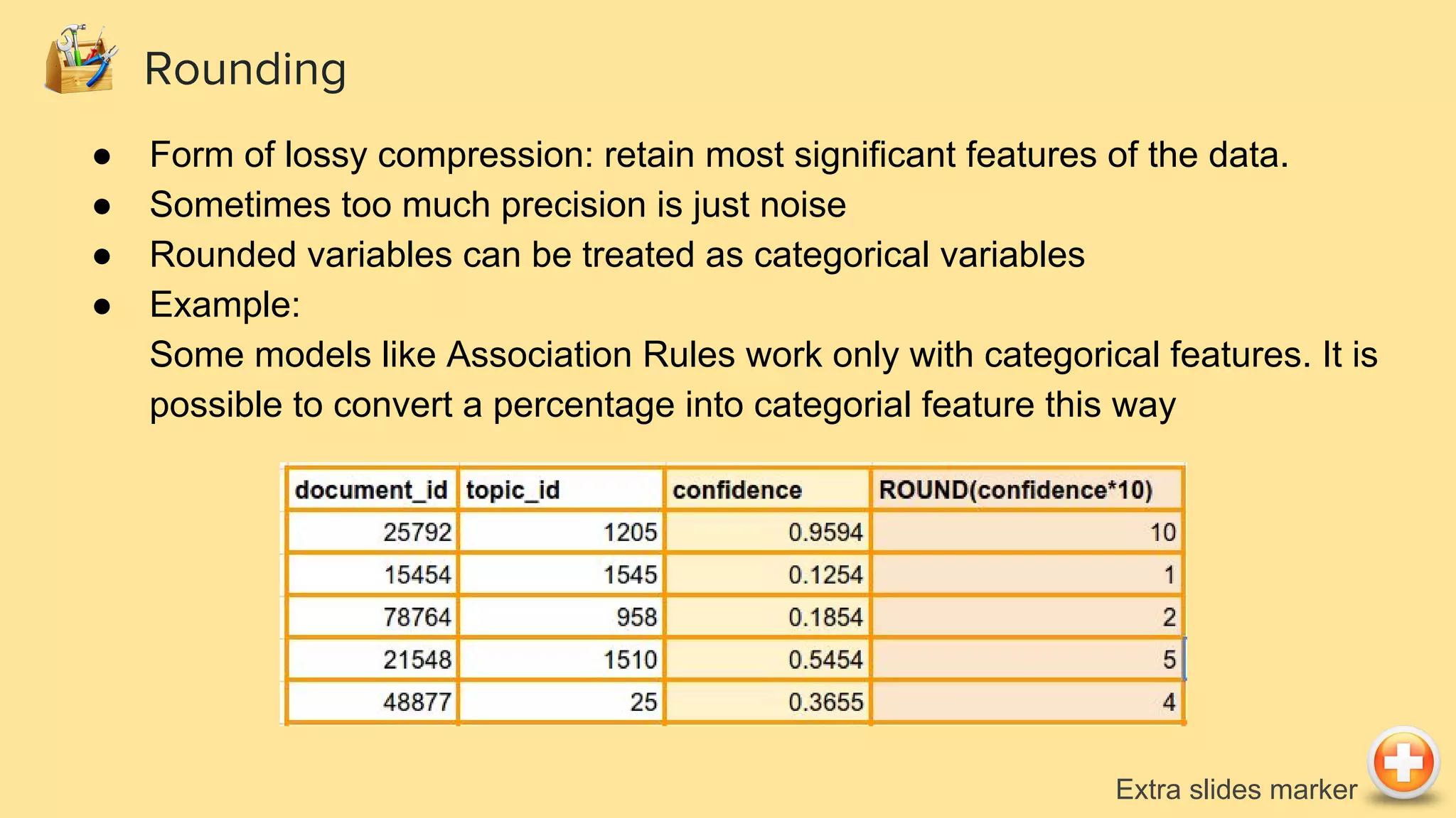 Rounding
● Form of lossy compression: retain most significant features of the data.
● Sometimes too much precision is just noise
● Rounded variables can be treated as categorical variables
● Example:
Some models like Association Rules work only with categorical features. It is
possible to convert a percentage into categorial feature this way
Extra slides marker
 