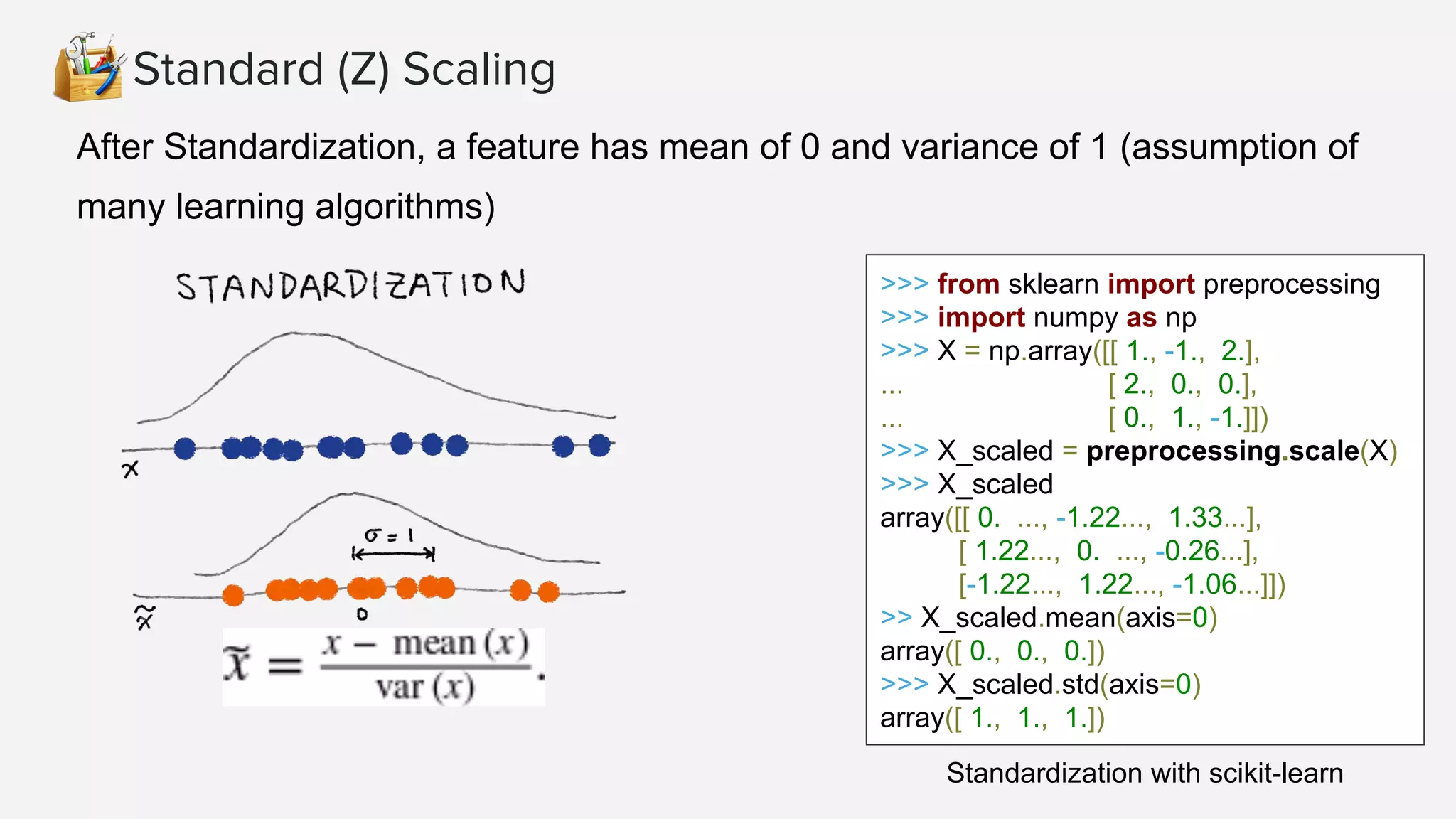 Standard (Z) Scaling
After Standardization, a feature has mean of 0 and variance of 1 (assumption of
many learning algorithms)
>>> from sklearn import preprocessing
>>> import numpy as np
>>> X = np.array([[ 1., -1., 2.],
... [ 2., 0., 0.],
... [ 0., 1., -1.]])
>>> X_scaled = preprocessing.scale(X)
>>> X_scaled
array([[ 0. ..., -1.22..., 1.33...],
[ 1.22..., 0. ..., -0.26...],
[-1.22..., 1.22..., -1.06...]])
>> X_scaled.mean(axis=0)
array([ 0., 0., 0.])
>>> X_scaled.std(axis=0)
array([ 1., 1., 1.])
Standardization with scikit-learn
 