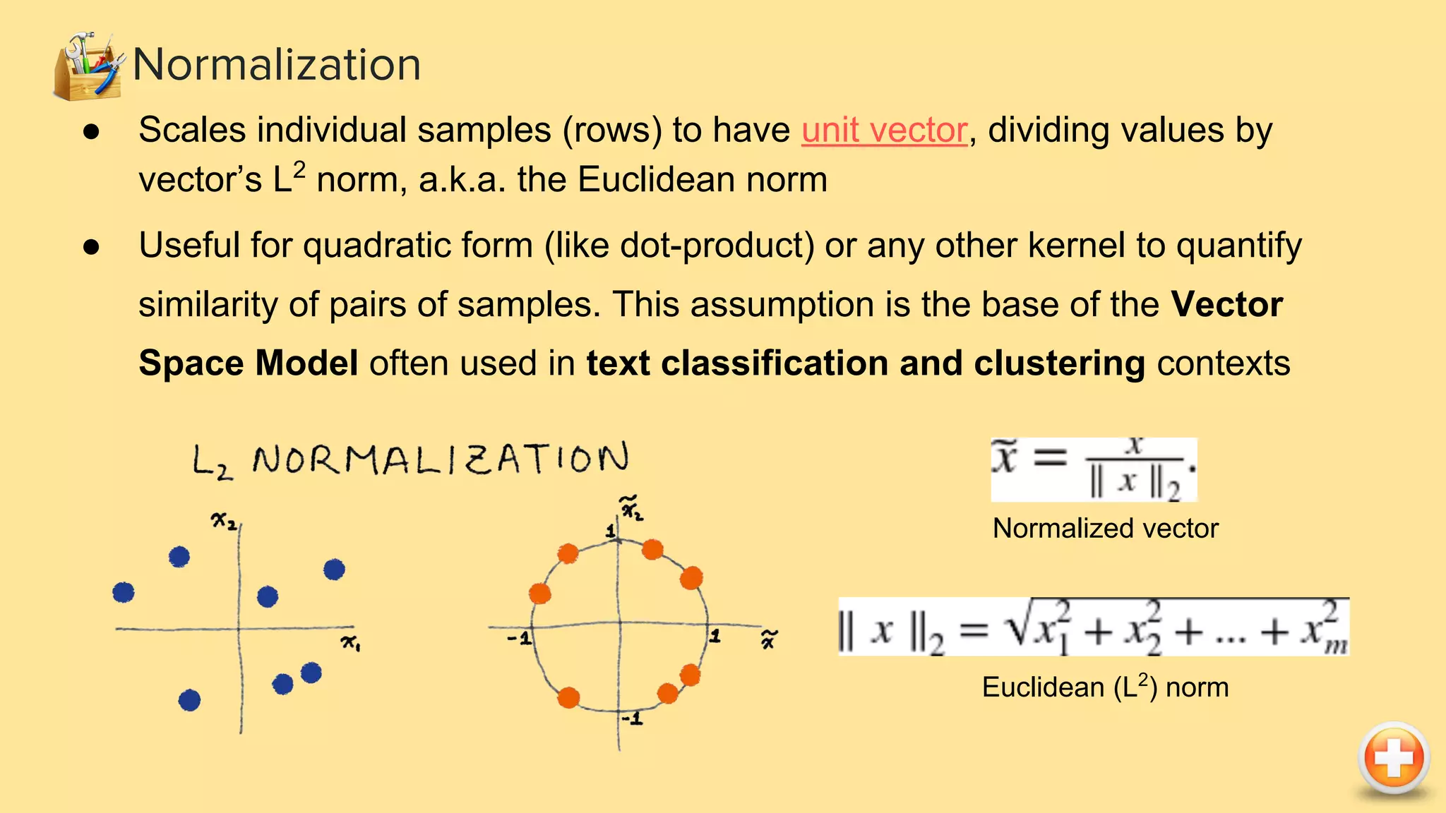 ● Scales individual samples (rows) to have unit vector, dividing values by
vector’s L2
norm, a.k.a. the Euclidean norm
● Useful for quadratic form (like dot-product) or any other kernel to quantify
similarity of pairs of samples. This assumption is the base of the Vector
Space Model often used in text classification and clustering contexts
Normalization
Normalized vector
Euclidean (L2
) norm
 