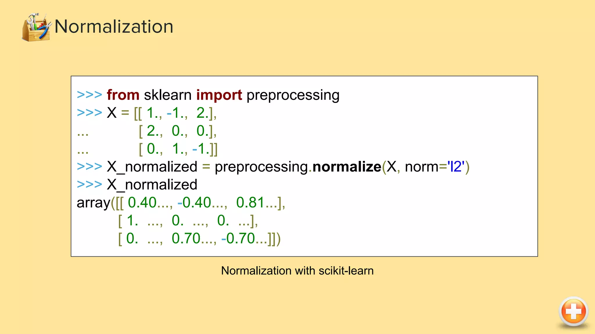 >>> from sklearn import preprocessing
>>> X = [[ 1., -1., 2.],
... [ 2., 0., 0.],
... [ 0., 1., -1.]]
>>> X_normalized = preprocessing.normalize(X, norm='l2')
>>> X_normalized
array([[ 0.40..., -0.40..., 0.81...],
[ 1. ..., 0. ..., 0. ...],
[ 0. ..., 0.70..., -0.70...]])
Normalization with scikit-learn
Normalization
 