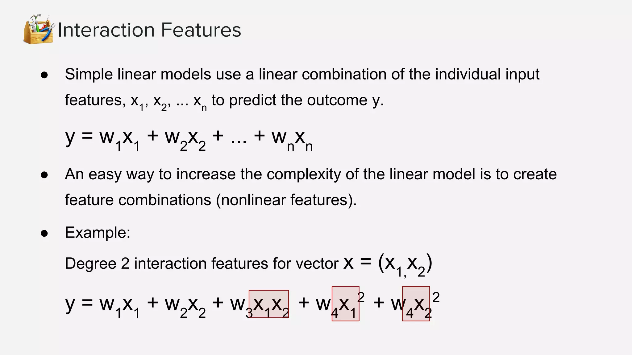 Interaction Features
● Simple linear models use a linear combination of the individual input
features, x1
, x2
, ... xn
to predict the outcome y.
y = w1
x1
+ w2
x2
+ ... + wn
xn
● An easy way to increase the complexity of the linear model is to create
feature combinations (nonlinear features).
● Example:
Degree 2 interaction features for vector x = (x1,
x2
)
y = w1
x1
+ w2
x2
+ w3
x1
x2
+ w4
x1
2
+ w4
x2
2
 